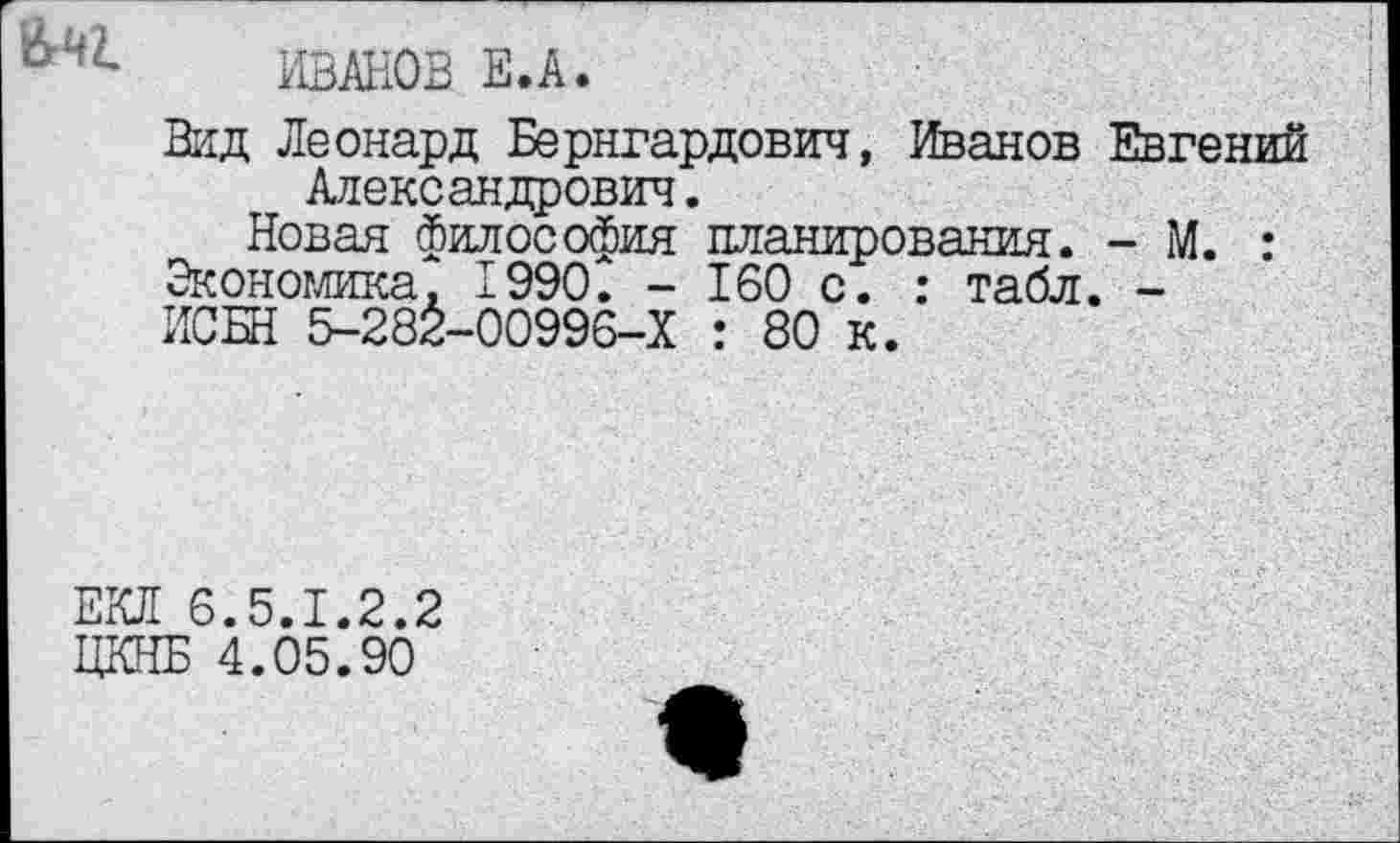 ﻿ИВАНОВ Е.А.
Вид Леонард Бернгардович, Иванов Чтений Александрович.
Новая философия планирования. - М. : Экономика, 1990. - 160 с. : табл. -ИСБН 5-282-00996-Х : 80 к.
ЕКЛ 6.5.1.2.2
ЦКНБ 4.05.90